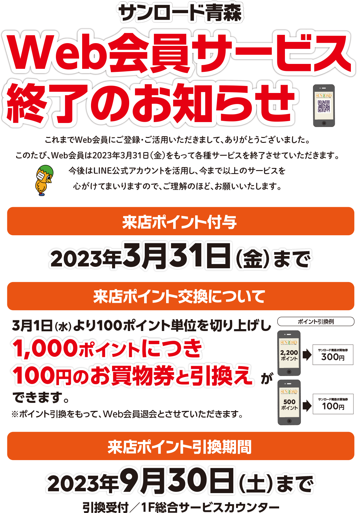 サンロード青森Web会員サービス終了のお知らせ　これまでWeb会員にご登録・ご活用いただきまして、ありがとうございました。このたび、Web会員は2023年3月31日をもって各種サービスを終了させていただきます。今後はLINE公式アカウントを活用し、今まで以上のサービスを心がけてまいりますので、ご理解のほど、お願いいたします。【来店付与ポイント】2023年3月31日（金）まで【来店ポイント交換について】3月1日（水）より100ポイント単位を切り上げし、1,000ポイントにつき100円のお買物券と引換えができます。※ポイント引換をもって、Web会員退会とさせていただきます。【来店ポイント引換期間】2023年9月30日（土）まで・引換受付／1F総合サービスカウンター　